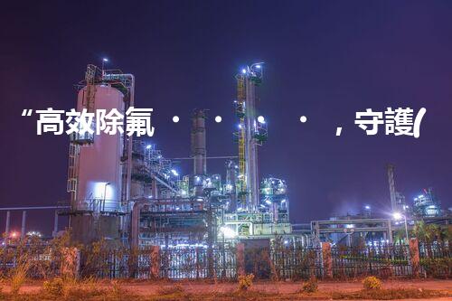 “高效除氟，守護(hù)碧水藍(lán)天——廢水中氟離子處理新篇章”